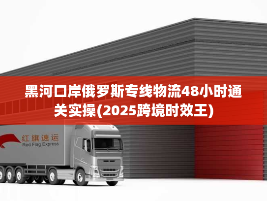 黑河口岸俄罗斯专线物流48小时通关实操(2025跨境时效王) 黑河口岸俄罗斯专线物流48小时通关实操(2025跨境时效王)
