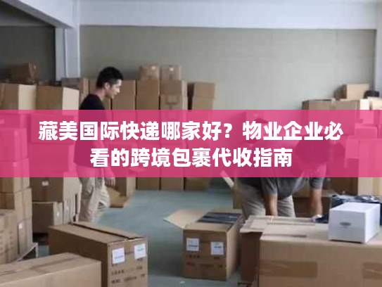 藏美国际快递哪家好？物业企业必看的跨境包裹代收指南