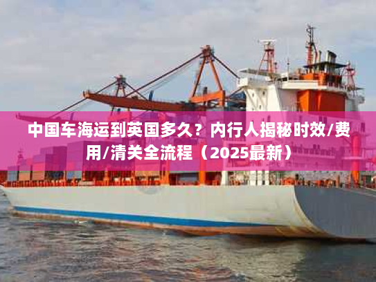 中国车海运到英国多久?内行人揭秘时效/费用/清关全流程(2025最新) 中国车海运到英国多久?内行人揭秘时效/费用/清关全流程(2025最新)