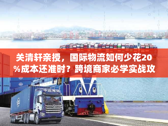 关清轩亲授,国际物流如何少花20%成本还准时?跨境商家必学实战攻略 关清轩亲授,国际物流如何少花20%成本还准时?跨境商家必学实战攻略
