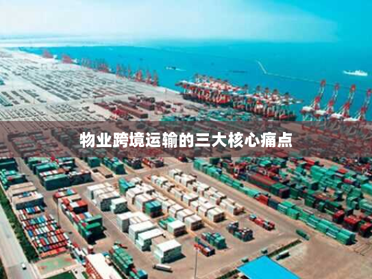 物业跨境运输的三大核心痛点 物业跨境运输的三大核心痛点