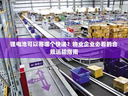 锂电池可以寄哪个快递?物业企业必看的合规运输指南 锂电池可以寄哪个快递?物业企业必看的合规运输指南