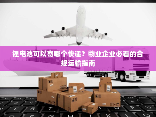 锂电池可以寄哪个快递?物业企业必看的合规运输指南 锂电池可以寄哪个快递?物业企业必看的合规运输指南