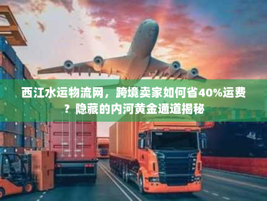 西江水运物流网，跨境卖家如何省40%运费？隐藏的内河黄金通道揭秘