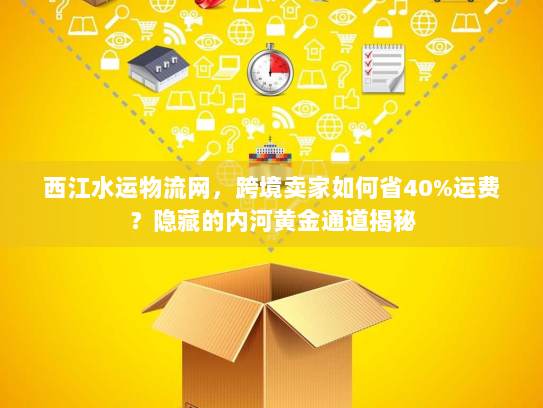 西江水运物流网，跨境卖家如何省40%运费？隐藏的内河黄金通道揭秘