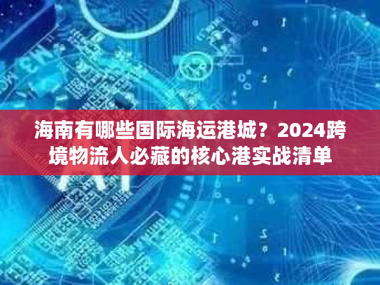 海南有哪些国际海运港城？2024跨境物流人必藏的核心港实战清单
