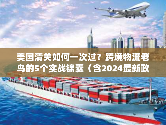 美国清关如何一次过？跨境物流老鸟的5个实战锦囊（含2024最新政策）