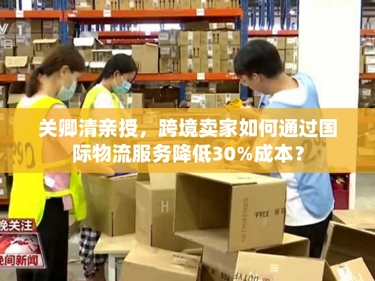 关卿清亲授，跨境卖家如何通过国际物流服务降低30%成本？