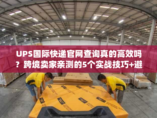 UPS国际快递官网查询真的高效吗？跨境卖家亲测的5个实战技巧+避坑点