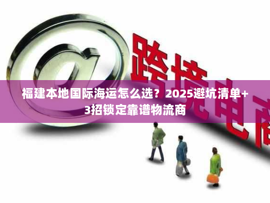 福建本地国际海运怎么选?2025避坑清单+3招锁定靠谱物流商 福建本地国际海运怎么选?2025避坑清单+3招锁定靠谱物流商