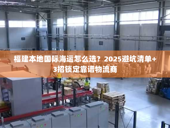 福建本地国际海运怎么选?2025避坑清单+3招锁定靠谱物流商 福建本地国际海运怎么选?2025避坑清单+3招锁定靠谱物流商