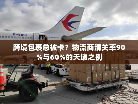 跨境包裹总被卡？物流商清关率90%与60%的天壤之别