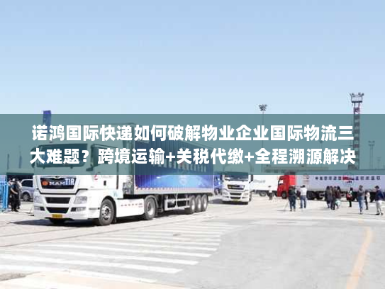 诺鸿国际快递如何破解物业企业国际物流三大难题？跨境运输+关税代缴+全程溯源解决方案
