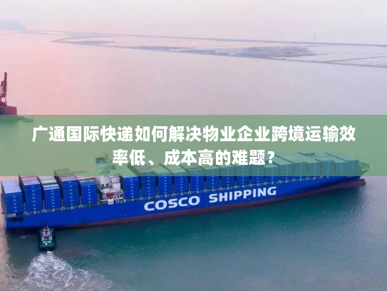 广通国际快递如何解决物业企业跨境运输效率低、成本高的难题？