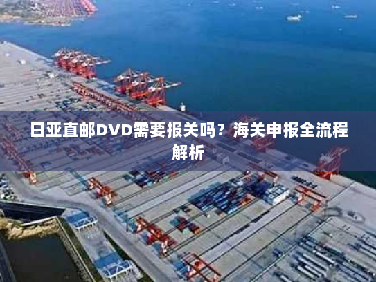 日亚直邮DVD需要报关吗?海关申报全流程解析 日亚直邮DVD需要报关吗?海关申报全流程解析