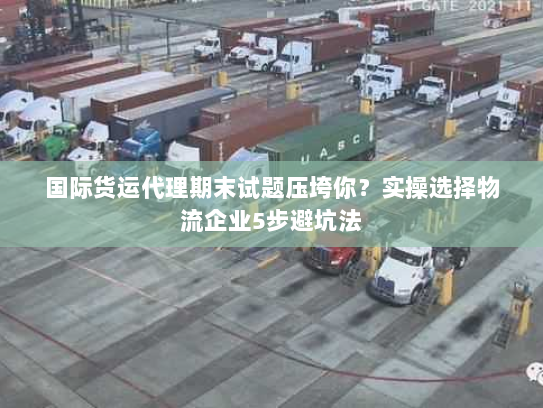 国际货运代理期末试题压垮你？实操选择物流企业5步避坑法