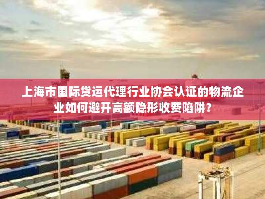 上海市国际货运代理行业协会认证的物流企业如何避开高额隐形收费陷阱？