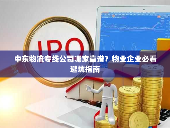 中东物流专线公司哪家靠谱？物业企业必看避坑指南