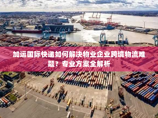 加运国际快递如何解决物业企业跨境物流难题？专业方案全解析
