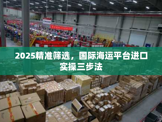 2025精准筛选,国际海运平台进口实操三步法 2025精准筛选,国际海运平台进口实操三步法