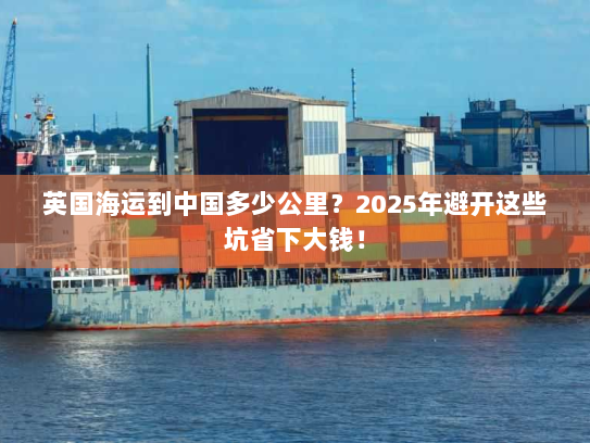 英国海运到中国多少公里?2025年避开这些坑省下大钱! 英国海运到中国多少公里?2025年避开这些坑省下大钱!