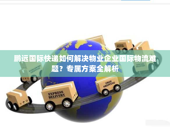 鹏远国际快递如何解决物业企业国际物流难题?专属方案全解析 鹏远国际快递如何解决物业企业国际物流难题?专属方案全解析