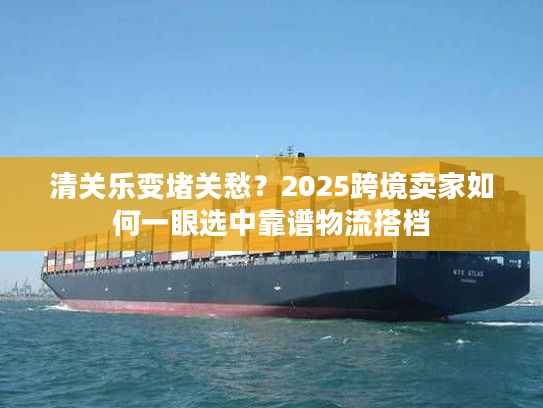 清关乐变堵关愁？2025跨境卖家如何一眼选中靠谱物流搭档