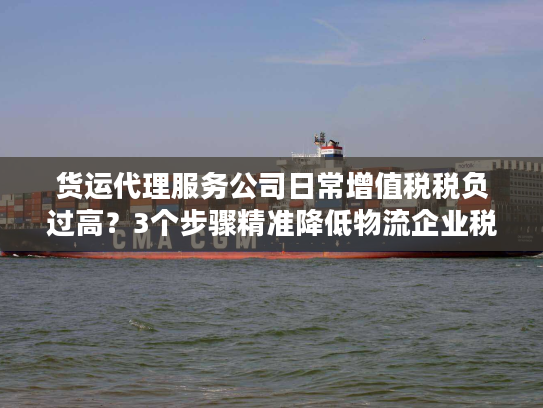 货运代理服务公司日常增值税税负过高?3个步骤精准降低物流企业税务成本 货运代理服务公司日常增值税税负过高?3个步骤精准降低物流企业税务成本