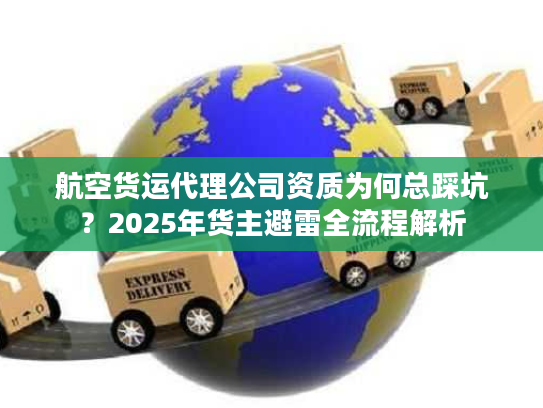 航空货运代理公司资质为何总踩坑？2025年货主避雷全流程解析