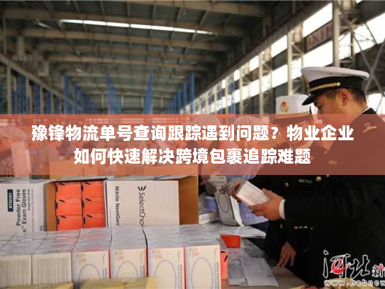 豫锋物流单号查询跟踪遇到问题？物业企业如何快速解决跨境包裹追踪难题