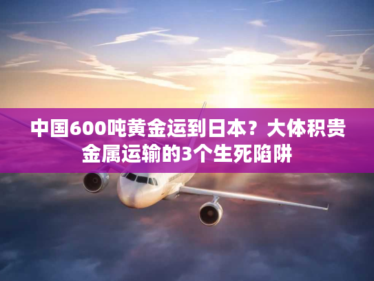 中国600吨黄金运到日本？大体积贵金属运输的3个生死陷阱