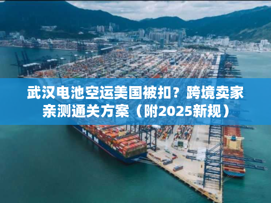 武汉电池空运美国被扣？跨境卖家亲测通关方案（附2025新规）