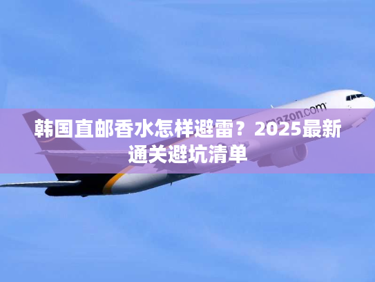 韩国直邮香水怎样避雷？2025最新通关避坑清单