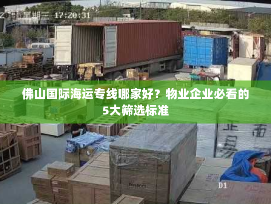 佛山国际海运专线哪家好？物业企业必看的5大筛选标准