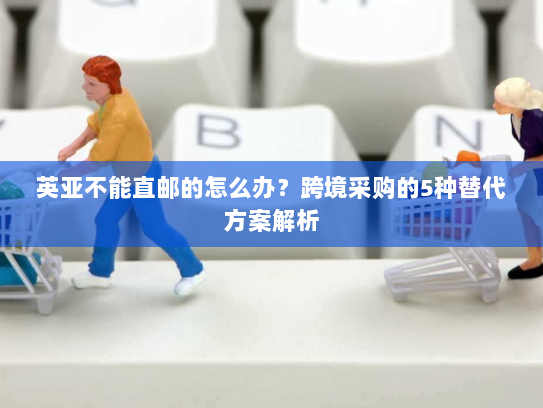 英亚不能直邮的怎么办?跨境采购的5种替代方案解析 英亚不能直邮的怎么办?跨境采购的5种替代方案解析