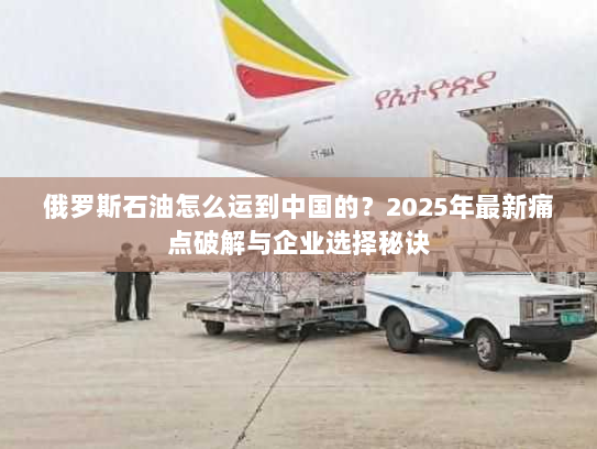 俄罗斯石油怎么运到中国的？2025年最新痛点破解与企业选择秘诀