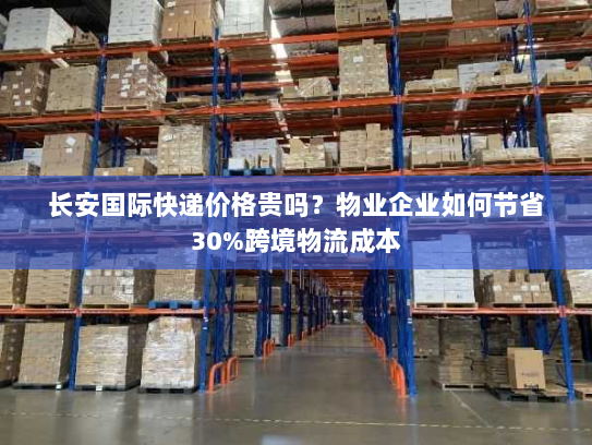 长安国际快递价格贵吗？物业企业如何节省30%跨境物流成本