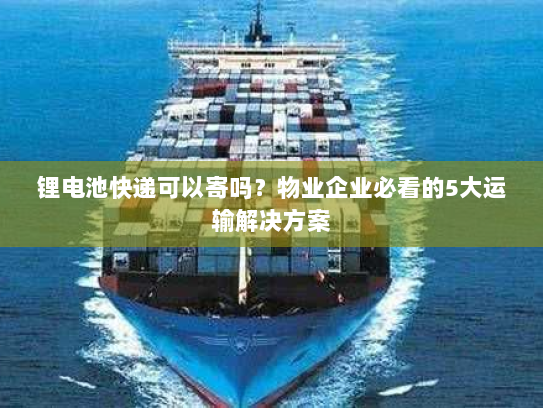 锂电池快递可以寄吗？物业企业必看的5大运输解决方案