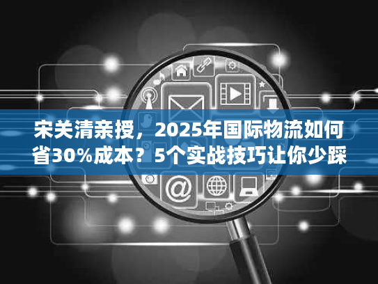 宋关清亲授，2025年国际物流如何省30%成本？5个实战技巧让你少踩坑！