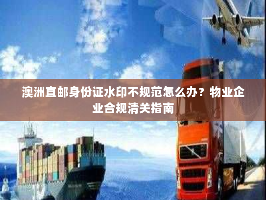 澳洲直邮身份证水印不规范怎么办？物业企业合规清关指南