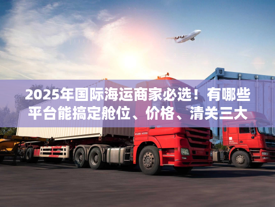 2025年国际海运商家必选！有哪些平台能搞定舱位、价格、清关三大难题？