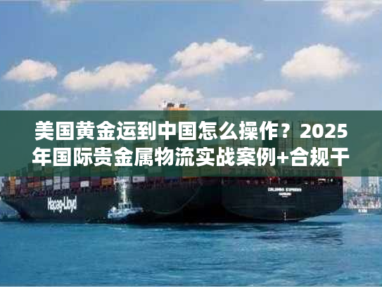 美国黄金运到中国怎么操作？2025年国际贵金属物流实战案例+合规干货