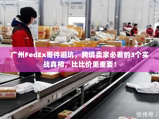 广州FedEx寄件避坑，跨境卖家必看的3个实战真相，比比价更重要！