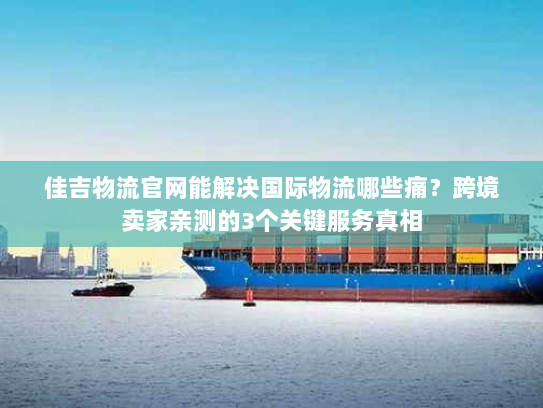 佳吉物流官网能解决国际物流哪些痛?跨境卖家亲测的3个关键服务真相 佳吉物流官网能解决国际物流哪些痛?跨境卖家亲测的3个关键服务真相