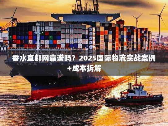 香水直邮网靠谱吗？2025国际物流实战案例+成本拆解