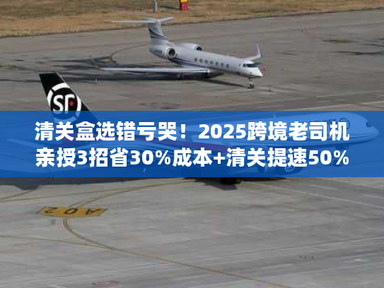 清关盒选错亏哭！2025跨境老司机亲授3招省30%成本+清关提速50%