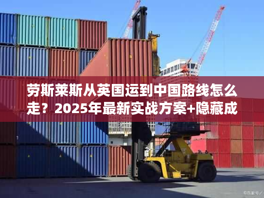 劳斯莱斯从英国运到中国路线怎么走？2025年最新实战方案+隐藏成本揭秘