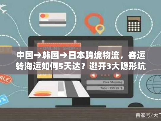 中国→韩国→日本跨境物流,客运转海运如何5天达?避开3大隐形坑! 中国→韩国→日本跨境物流,客运转海运如何5天达?避开3大隐形坑!