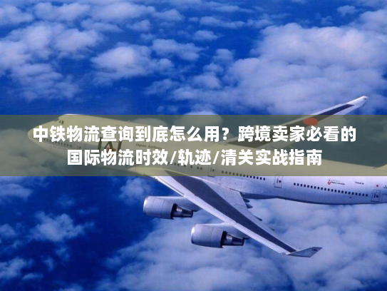 中铁物流查询到底怎么用?跨境卖家必看的国际物流时效/轨迹/清关实战指南 中铁物流查询到底怎么用?跨境卖家必看的国际物流时效/轨迹/清关实战指南