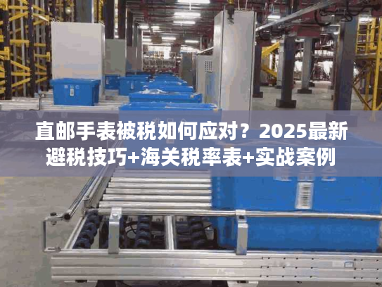 直邮手表被税如何应对？2025最新避税技巧+海关税率表+实战案例